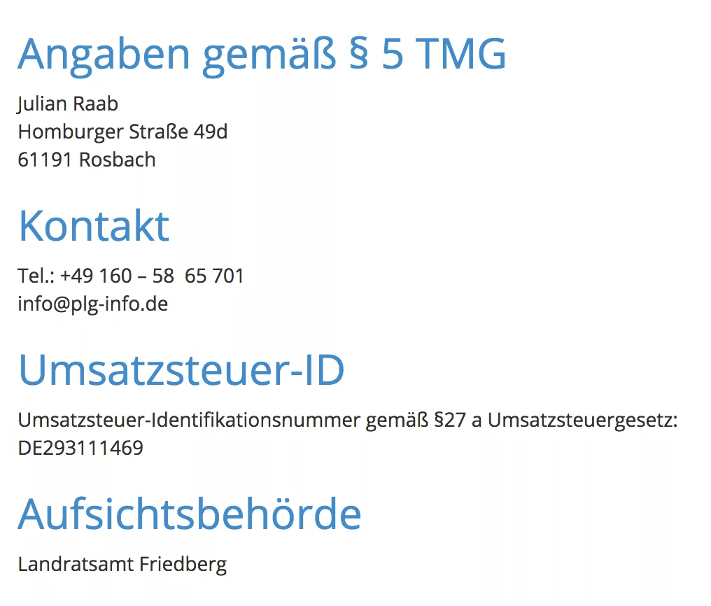 Angaben gemäß § 5 TMG Julian Raab Homburger Straße 49d 61191 Rosbach Kontakt Tel.: +49 160 - 58 65 701 info@plg-info.de Umsatzsteuer-ID Umsatzsteuer-Identifikationsnummer gemäß §27 a Umsatzsteuergesetz: DE293111469 Aufsichtsbehörde Landratsamt Friedberg